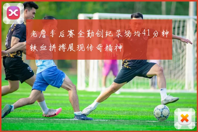 老詹季后赛全勤创纪录场均41分钟铁血拼搏展现传奇精神
