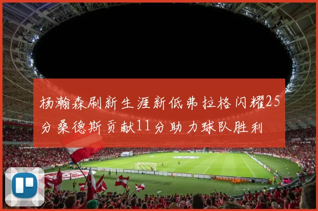 杨瀚森刷新生涯新低弗拉格闪耀25分桑德斯贡献11分助力球队胜利