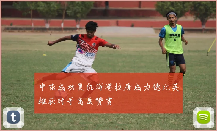 申花成功复仇海港拉唐成为德比英雄获对手高度赞赏
