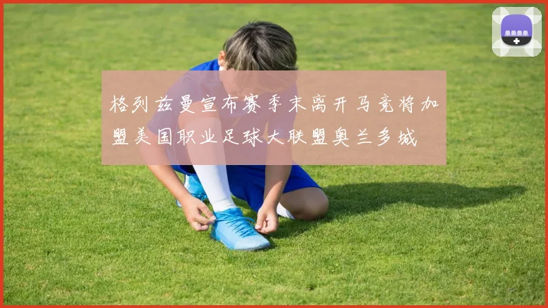 格列兹曼宣布赛季末离开马竞将加盟美国职业足球大联盟奥兰多城