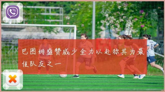 巴图姆盛赞威少全力以赴称其为最佳队友之一