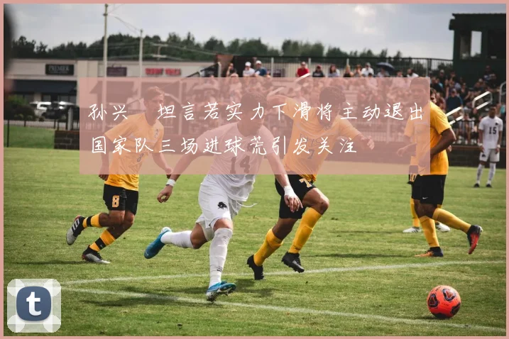 孙兴慜坦言若实力下滑将主动退出国家队三场进球荒引发关注