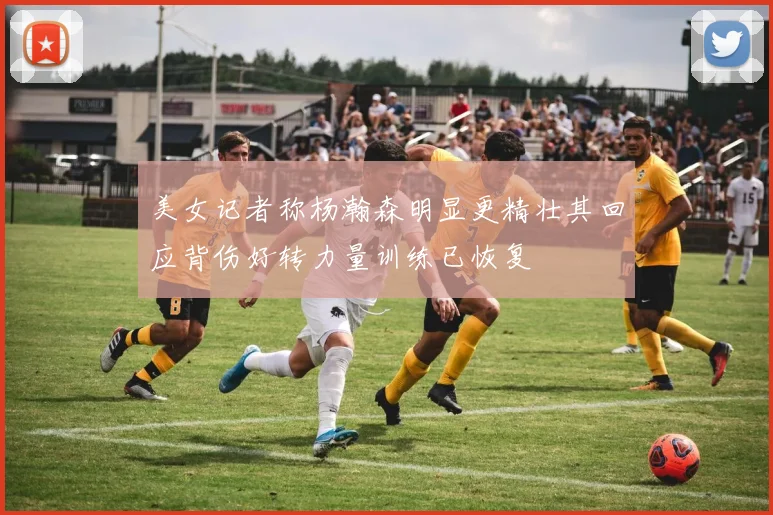 美女记者称杨瀚森明显更精壮其回应背伤好转力量训练已恢复