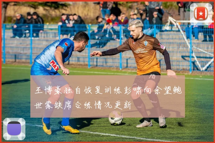 王博豪独自恢复训练彭啸向余望鲍世蒙缺席合练情况更新
