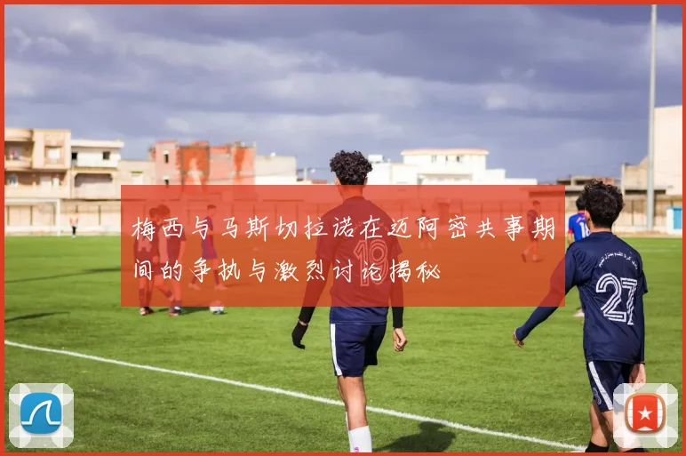 梅西与马斯切拉诺在迈阿密共事期间的争执与激烈讨论揭秘