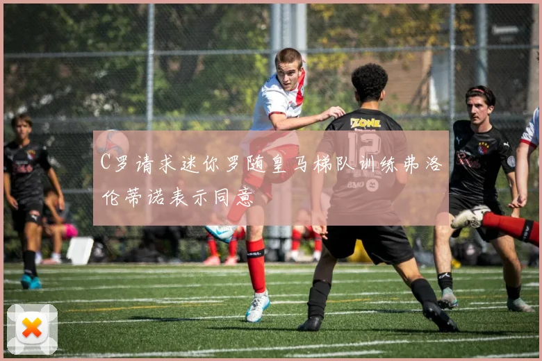 C罗请求迷你罗随皇马梯队训练弗洛伦蒂诺表示同意