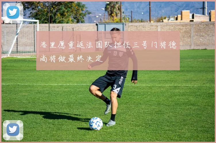 洛里愿重返法国队担任三号门将德尚将做最终决定