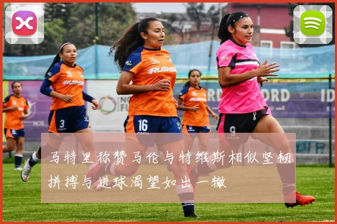 马特里称赞马伦与特维斯相似坚韧拼搏与进球渴望如出一辙