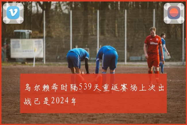 乌尔赖希时隔539天重返赛场上次出战已是2024年
