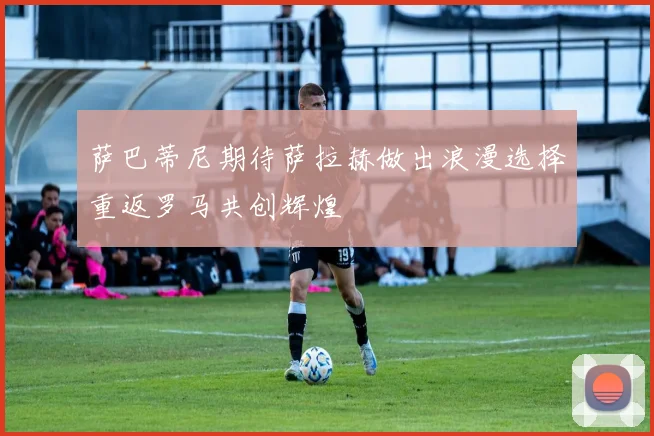 萨巴蒂尼期待萨拉赫做出浪漫选择重返罗马共创辉煌
