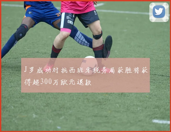 J罗成功对抗西班牙税务局获胜将获得超300万欧元退款